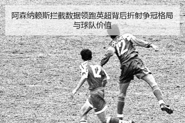 阿森纳赖斯拦截数据领跑英超背后折射争冠格局与球队价值